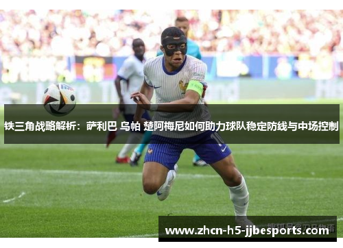 铁三角战略解析：萨利巴 乌帕 楚阿梅尼如何助力球队稳定防线与中场控制