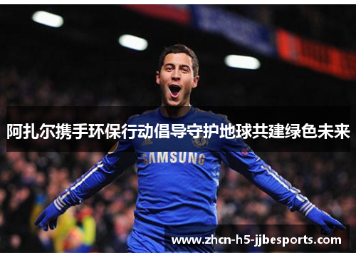 阿扎尔携手环保行动倡导守护地球共建绿色未来 阿扎尔携手环保行动倡导守护地球共建绿色未来