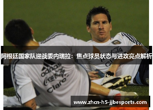 阿根廷国家队迎战委内瑞拉：焦点球员状态与进攻亮点解析