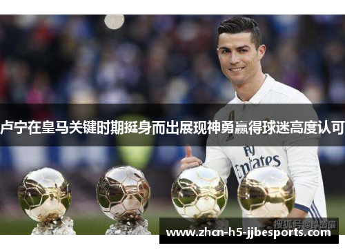 卢宁在皇马关键时期挺身而出展现神勇赢得球迷高度认可