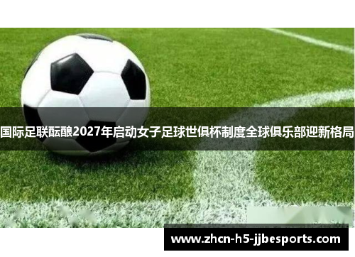 国际足联酝酿2027年启动女子足球世俱杯制度全球俱乐部迎新格局