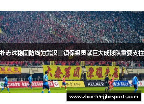 朴志洙稳固防线为武汉三镇保级贡献巨大成球队重要支柱 朴志洙稳固防线为武汉三镇保级贡献巨大成球队重要支柱